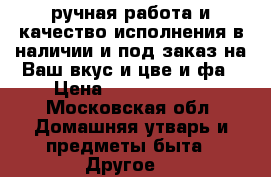 ручная работа и качество исполнения в наличии и под заказ на Ваш вкус и цве и фа › Цена ­ 25000..... - Московская обл. Домашняя утварь и предметы быта » Другое   